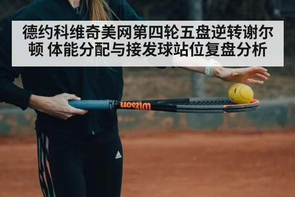 德约科维奇美网第四轮五盘逆转谢尔顿 体能分配与接发球站位复盘分析