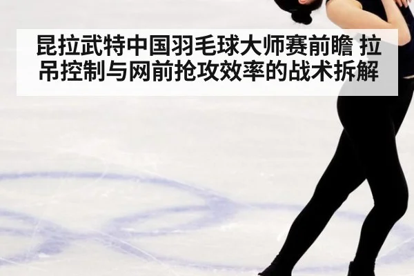 昆拉武特中国羽毛球大师赛前瞻 拉吊控制与网前抢攻效率的战术拆解