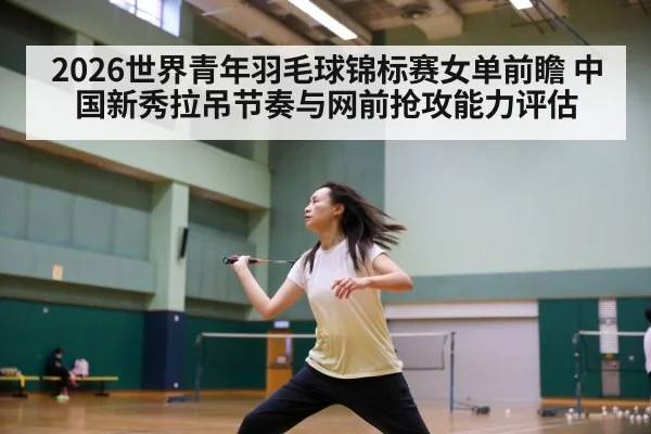 2026世界青年羽毛球锦标赛女单前瞻 中国新秀拉吊节奏与网前抢攻能力评估